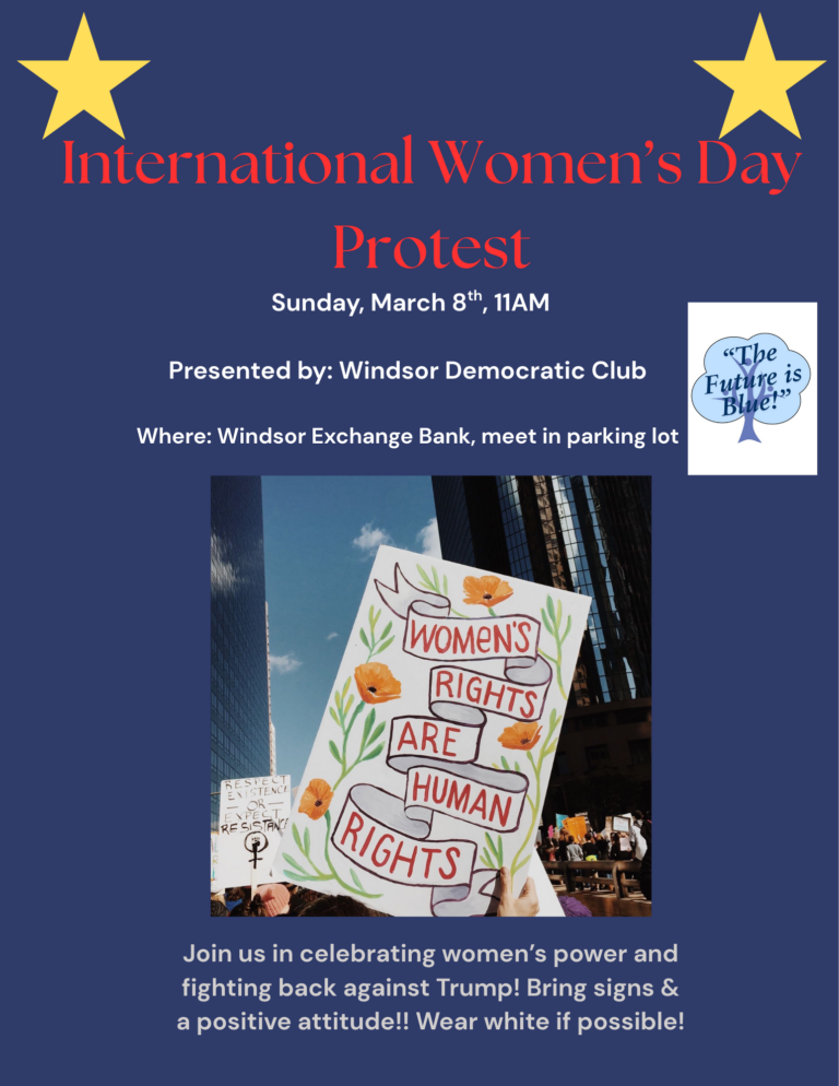 Windsor Democratic Club International Women's Day Protest on Sunday March 8th at 11am. Location is Exchange bank in downtown Windsor. Meet in parking lot, bring signs, wearing white optional
